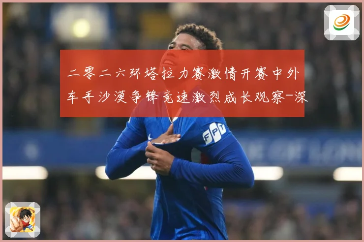 二零二六环塔拉力赛激情开赛中外车手沙漠争锋竞速激烈成长观察-深度解析