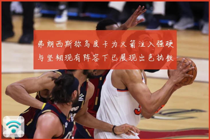 弗朗西斯称乌度卡为火箭注入强硬与坚韧现有阵容下已展现出色执教赛场复盘-深度解析