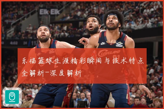 乐福篮球生涯精彩瞬间与技术特点全解析-深度解析