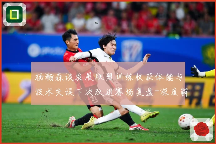 杨瀚森谈发展联盟训练收获体能与技术失误下次改进赛场复盘-深度解析