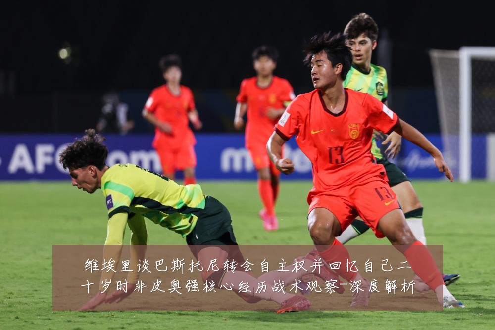 维埃里谈巴斯托尼转会自主权并回忆自己二十岁时非皮奥强核心经历战术观察-深度解析