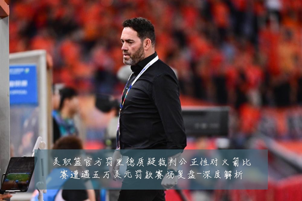 美职篮官方罚里德质疑裁判公正性对火箭比赛遭遇五万美元罚款赛场复盘-深度解析