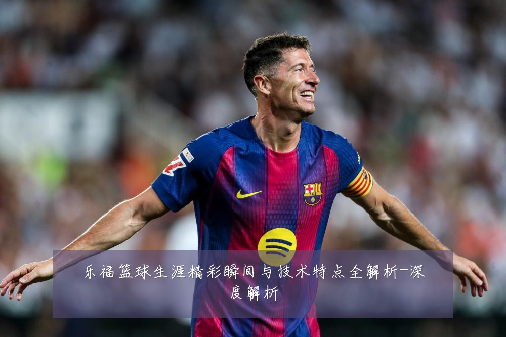 乐福篮球生涯精彩瞬间与技术特点全解析-深度解析